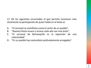 17. De los siguientes enunciados el que permite reconocer más
claramente la participación de quien habla en el texto es
A. "El carnaval se manifiesta como el sentir de un pueblo".
B. "Nuestra fiesta muere y renace cada año con mas bríos".
C. "El carnaval de Barranquilla es la expresión de una
colectividad".
D. "En su pueblo hay costumbres profundamente arraigadas".
2
min
 