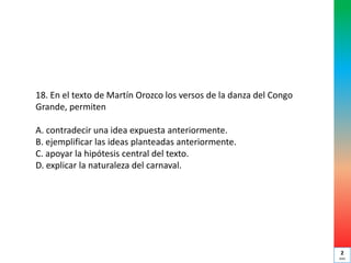 18. En el texto de Martín Orozco los versos de la danza del Congo
Grande, permiten
A. contradecir una idea expuesta anteriormente.
B. ejemplificar las ideas planteadas anteriormente.
C. apoyar la hipótesis central del texto.
D. explicar la naturaleza del carnaval.
2
min
 