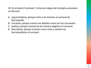 19. En el texto El carnaval : Universo mágico de la alegría, prevalece
un discurso
A. argumentativo, porque invita a los lectores al carnaval de
Barranquilla.
B. narrativo, porque cuenta con detalles como son los carnavales.
C. poético, porque caracteriza de manera alegórica el carnaval.
D. descriptivo, porque muestra como viven y sienten los
barranquilleros el carnaval.
2
min
 