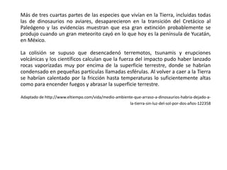 Más de tres cuartas partes de las especies que vivían en la Tierra, incluidas todas
las de dinosaurios no aviares, desaparecieron en la transición del Cretácico al
Paleógeno y las evidencias muestran que esa gran extinción probablemente se
produjo cuando un gran meteorito cayó en lo que hoy es la península de Yucatán,
en México.
La colisión se supuso que desencadenó terremotos, tsunamis y erupciones
volcánicas y los científicos calculan que la fuerza del impacto pudo haber lanzado
rocas vaporizadas muy por encima de la superficie terrestre, donde se habrían
condensado en pequeñas partículas llamadas esférulas. Al volver a caer a la Tierra
se habrían calentado por la fricción hasta temperaturas lo suficientemente altas
como para encender fuegos y abrasar la superficie terrestre.
Adaptado de http://www.eltiempo.com/vida/medio-ambiente-que-arraso-a-dinosaurios-habria-dejado-a-
la-tierra-sin-luz-del-sol-por-dos-años-122358
 