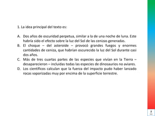 1. La idea principal del texto es:
A. Dos años de oscuridad perpetua, similar a la de una noche de luna. Este
habría sido el efecto sobre la luz del Sol de las cenizas generadas.
B. El choque – del asteroide – provocó grandes fuegos y enormes
cantidades de ceniza, que habrían oscurecido la luz del Sol durante casi
dos años.
C. Más de tres cuartas partes de las especies que vivían en la Tierra –
desaparecieron – incluidas todas las especies de dinosaurios no aviares.
D. Los científicos calculan que la fuerza del impacto pudo haber lanzado
rocas vaporizadas muy por encima de la superficie terrestre.
2
min
 