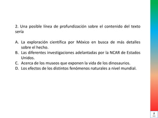 2. Una posible línea de profundización sobre el contenido del texto
sería
A. La exploración científica por México en busca de más detalles
sobre el hecho.
B. Las diferentes investigaciones adelantadas por la NCAR de Estados
Unidos.
C. Acerca de los museos que exponen la vida de los dinosaurios.
D. Los efectos de los distintos fenómenos naturales a nivel mundial.
2
min
 