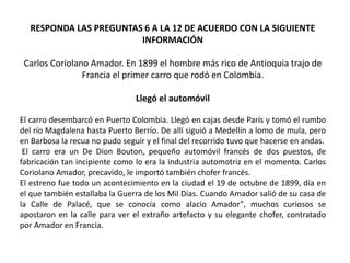 RESPONDA LAS PREGUNTAS 6 A LA 12 DE ACUERDO CON LA SIGUIENTE
INFORMACIÓN
Carlos Coriolano Amador. En 1899 el hombre más rico de Antioquia trajo de
Francia el primer carro que rodó en Colombia.
Llegó el automóvil
El carro desembarcó en Puerto Colombia. Llegó en cajas desde París y tomó el rumbo
del río Magdalena hasta Puerto Berrío. De allí siguió a Medellín a lomo de mula, pero
en Barbosa la recua no pudo seguir y el final del recorrido tuvo que hacerse en andas.
El carro era un De Dion Bouton, pequeño automóvil francés de dos puestos, de
fabricación tan incipiente como lo era la industria automotriz en el momento. Carlos
Coriolano Amador, precavido, le importó también chofer francés.
El estreno fue todo un acontecimiento en la ciudad el 19 de octubre de 1899, día en
el que también estallaba la Guerra de los Mil Días. Cuando Amador salió de su casa de
la Calle de Palacé, que se conocía como alacio Amador", muchos curiosos se
apostaron en la calle para ver el extraño artefacto y su elegante chofer, contratado
por Amador en Francia.
 