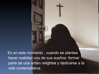 Es en este momento , cuando se plantea hacer realidad uno de sus sueños: formar parte de una orden religiosa y dedicarse a la vida contemplativa. 