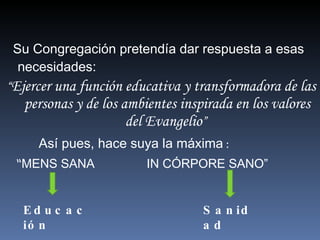 Su Congregación pretendía dar respuesta a esas necesidades:  “ Ejercer una función educativa y transformadora de las personas y de los ambientes inspirada en los valores del Evangelio ”   Así pues, hace suya la máxima  :  “ MENS SANA  IN CÓRPORE SANO” Sanidad Educación 