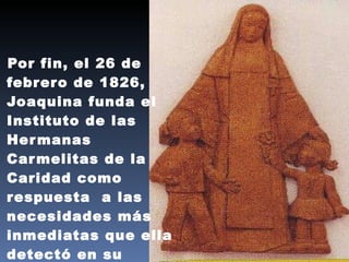 Por fin, el 26 de febrero de 1826, Joaquina funda el Instituto de las Hermanas Carmelitas de la Caridad como respuesta  a las necesidades más inmediatas que ella detectó en su entorno . 