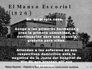 El Manso Escorial (1826)   En  su propia casa. Acoge a las primeras hermanas y crea la primera comunidad, a continuación abre una escuela gratuita para niñas. Atienden a los enfermos en sus respectivos domicilios ante la negativa de la Junta del hospital de Vic de que presten allí sus servicios.  