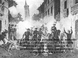 España atraviesa un período lleno de malestar político, económico y social. Vich sufrió diversas ocupaciones. Teodoro fue nombrado capitán y tuvo que participar activamente en la guerra. 
