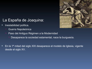La España de Joaquina: Inestabilidad política. Guerra Napoleónica Paso del Antiguo Régimen a la Modernidad Desaparece la sociedad estamental, nace la burguesía.   En la 1ª mitad del siglo XIX desaparece el modelo de Iglesia, vigente desde el siglo XV. 