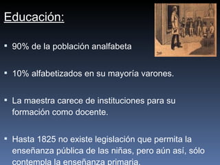 Educación: 90% de la población analfabeta 10% alfabetizados en su mayoría varones. La maestra carece de instituciones para su formación como docente. Hasta 1825 no existe legislación que permita la enseñanza pública de las niñas, pero aún así, sólo contempla la enseñanza primaria.   