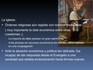 La Iglesia: Órdenes religiosas aún regidas con normas medievales ( muy importante la dote económica entre otras cuestiones..). La mayoría de ellas poseían un gran patrimonio. A las jóvenes sin recursos económicos les era muy difícil ingresar en una congregación. Ante la situación económica y política tan delicada, fue incapaz de dar respuesta desde el Evangelio a una sociedad que estaba evolucionando hacia formas nuevas. 