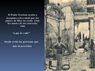 El Padre Esteban ayuda a Joaquina a descubrir que los planes de Dios no están  entre los muros de un convento, sino “ a pie de calle” donde están las personas que más la necesitan . 