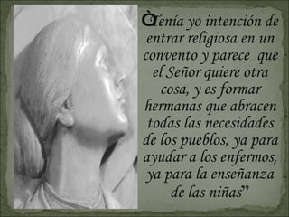“ Tenía yo intención de entrar religiosa en un convento y parece  que el Señor quiere otra cosa, y es formar hermanas que abracen todas las necesidades de los pueblos, ya para ayudar a los enfermos, ya para la enseñanza de las niñas ” 