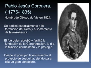 Pablo Jesús Corcuera. ( 1776-1835) Nombrado Obispo de Vic en 1824.  Se dedicó especialmente a la formación del clero y al incremento de la enseñanza.  Él fue quien aprobó y facilitó la fundación de la Congregación, le dio la filiación carmelitana y lo protegió.  Desde el principio le entusiasmó el proyecto de Joaquina, siendo para ella un gran consejero. 