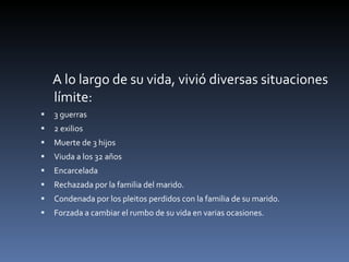 A lo largo de su vida, vivió diversas situaciones límite: 3 guerras 2 exilios Muerte de 3 hijos Viuda a los 32 años Encarcelada Rechazada por la familia del marido. Condenada por los pleitos perdidos con la familia de su marido. Forzada a cambiar el rumbo de su vida en varias ocasiones. 