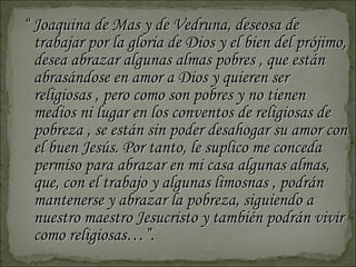 “  Joaquina de Mas y de Vedruna, deseosa de trabajar por la gloria de Dios y el bien del prójimo, desea abrazar algunas almas pobres , que están abrasándose en amor a Dios y quieren ser religiosas , pero como son pobres y no tienen medios ni lugar en los conventos de religiosas de pobreza , se están sin poder desahogar su amor con el buen Jesús. Por tanto, le suplico me conceda permiso para abrazar en mi casa algunas almas, que, con el trabajo y algunas limosnas , podrán mantenerse y abrazar la pobreza, siguiendo a nuestro maestro Jesucristo y también podrán vivir como religiosas…”. 
