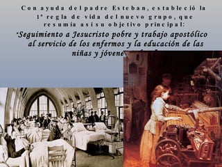 Con ayuda del padre Esteban, estableció la 1ª regla de vida del nuevo grupo, que resumía así su objetivo principal:  “ Seguimiento a Jesucristo pobre y trabajo apostólico al servicio de los enfermos y la educación de las niñas y jóvenes pobres”.   