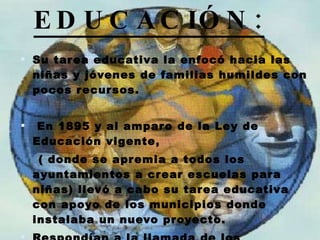 EDUCACIÓN: Su tarea educativa la enfocó hacia las niñas y jóvenes de familias humildes con pocos recursos. En 1895 y al amparo de la Ley de Educación vigente, ( donde se apremia a todos los ayuntamientos a crear escuelas para niñas) llevó a cabo su tarea educativa con apoyo de los municipios donde  instalaba un nuevo proyecto. Respondían a la llamada de los ayuntamientos estableciéndose allí donde eran más necesarias. 
