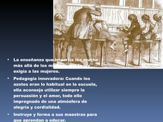 La enseñanza que impartía iba mucho más allá de los mínimos que la ley exigía a las mujeres. Pedagogía innovadora: Cuando los azotes eran lo habitual en la escuela, ella aconseja utilizar siempre la persuasión y el amor, todo ello impregnado de una atmósfera de alegría y cordialidad. Instruye y forma a sus maestras para que aprendan a educar. 