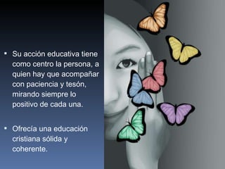 Su acción educativa tiene como centro la persona, a quien hay que acompañar con paciencia y tesón, mirando siempre lo positivo de cada una. Ofrecía una educación cristiana sólida y coherente. 