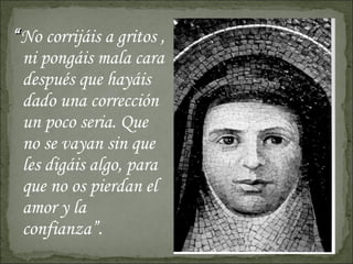 “ No corrijáis a gritos , ni pongáis mala cara después que hayáis dado una corrección un poco seria. Que no se vayan sin que les digáis algo, para que no os pierdan el amor y la confianza”. 