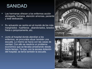 SANIDAD Las hermanas ofrecen a los enfermos acción abnegada, humana, atención amorosa, paciente y total dedicación. Su actuación se centra en el mundo de los más marginados : huérfanos , abandonados, tarados física o psíquicamente..etc. Junto al hospital donde atendían a los enfermos, se procuraba situar también una escuela. Lo mismo se hacía con las casas de caridad. Con ello se resolvía un problema económico que se llevaba arrastrando desde hacía tiempo. Ya que, con la escasa dotación del hospital, se tenía también la escuela. 