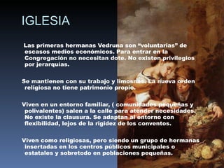 IGLESIA Las primeras hermanas Vedruna son “voluntarias” de escasos medios económicos. Para entrar en la Congregación no necesitan dote. No existen privilegios por jerarquías. Se mantienen con su trabajo y limosnas. La nueva orden religiosa no tiene patrimonio propio. Viven en un entorno familiar, ( comunidades pequeñas y polivalentes) salen a la calle para atender necesidades. No existe la clausura. Se adaptan al entorno con flexibilidad, lejos de la rigidez de los conventos. Viven como religiosas, pero siendo un grupo de hermanas insertadas en los centros públicos municipales o estatales y sobretodo en poblaciones pequeñas. 