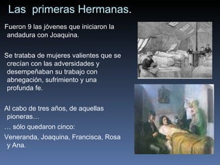Las  primeras Hermanas. Fueron 9 las jóvenes que iniciaron la andadura con Joaquina.  Se trataba de mujeres valientes que se crecían con las adversidades y desempeñaban su trabajo con abnegación, sufrimiento y una profunda fe.  Al cabo de tres años, de aquellas pioneras…  …  sólo quedaron cinco:  Veneranda, Joaquina, Francisca, Rosa y Ana . 