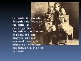 La fundación creada Joaquina de Vedruna fue entre las congregaciones femeninas nacidas en España, con una proyección socio-pastoral directa, la primera en el campo educativo y la 2ª en el sanitario. 