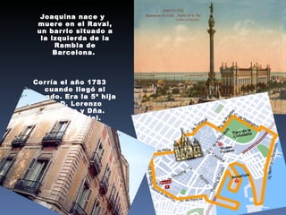 Joaquina nace y muere en el Raval, un barrio situado a la izquierda de la Rambla de Barcelona.  Corría el año 1783 cuando llegó al mundo. Era la 5ª hija de D. Lorenzo Vedruna y Dña. Teresa Vidal. 