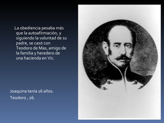 La obediencia pesaba más que la autoafirmación, y siguiendo la voluntad de su padre, se casó con Teodoro de Mas, amigo de la familia y heredero de una hacienda en Vic. Joaquina tenía 16 años.  Teodoro , 26. 