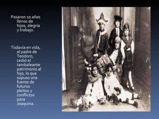 Pasaron 10 años llenos de hijos, alegría y trabajo. Todavía en vida, el padre de Teodoro, cedió el tambaleante patrimonio al hijo, lo que supuso una fuente de futuros pleitos y conflictos para Joaquina. 