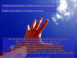 13
     donde Satanás lo puso a prueba durante cuarenta días.

Estaba con las fieras y los ángeles lo servían.




          Marcos habla de las tentaciones de Jesús de forma sobria y breve.
                  Sentir la tentación-prueba es bueno. Jesús la vivió.
                   Supone: sensibilidad ante Dios y ante l@s demás.
               Atención al espíritu. Esfuerzo de conversión permanente.
               Escucha de la Palabra. Necesidad de oración constante.
             Nos ayuda a conocernos mejor, a crecer, a ser más realistas,
     más pacientes y prudentes, más humildes, más conprensiv@s, más compasiv@s,
 