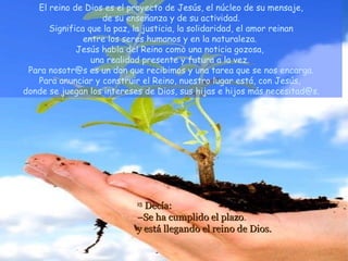 El reino de Dios es el proyecto de Jesús, el núcleo de su mensaje,
                    de su enseñanza y de su actividad.
      Significa que la paz, la justicia, la solidaridad, el amor reinan
               entre los seres humanos y en la naturaleza.
             Jesús habla del Reino como una noticia gozosa,
                 una realidad presente y futura a la vez.
 Para nosotr@s es un don que recibimos y una tarea que se nos encarga.
   Para anunciar y construir el Reino, nuestro lugar está, con Jesús,
donde se juegan los intereses de Dios, sus hijas e hijos más necesitad@s.




                            15
                              Decía:
                            –Se ha cumplido el plazo
                            y está llegando el reino de Dios.
 