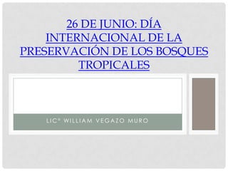 26 DE JUNIO: DÍA
    INTERNACIONAL DE LA
PRESERVACIÓN DE LOS BOSQUES
         TROPICALES



   LIC° WILLIAM VEGAZO MURO
 