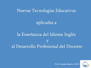 Prof. Aurelia García –2010 Nuevas Tecnologías Educativas  aplicadas a  la Enseñanza del Idioma Inglés    y  al Desarrollo Profesional del Docente 