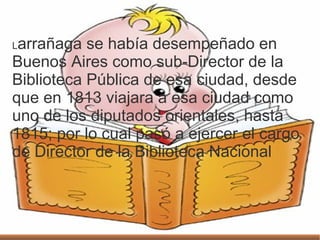.
26 de mayoLarrañaga se había desempeñado en
Buenos Aires como sub-Director de la
Biblioteca Pública de esa ciudad, desde
que en 1813 viajara a esa ciudad como
uno de los diputados orientales, hasta
1815; por lo cual pasó a ejercer el cargo
de Director de la Biblioteca Nacional
 