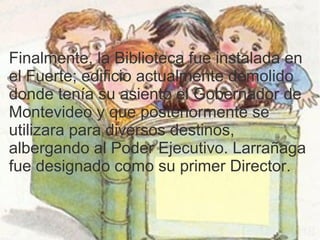 Finalmente, la Biblioteca fue instalada en
el Fuerte; edificio actualmente demolido
donde tenía su asiento el Gobernador de
Montevideo y que posteriormente se
utilizara para diversos destinos,
albergando al Poder Ejecutivo. Larrañaga
fue designado como su primer Director.
 