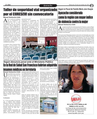 LLaa CCaalllele EnAtryeatecnuicimhoiento Miércoles 26 de noviembre de 2014 
Taller de seguridad vial organizado 
por el CORESEVI sin convocatoria 
Manuel Ventura/La Calle 
nte la racha de accidentes 
que se produjeron los 
recientes días, y que Ao 
casionaron que la vía Los 
Libertadores una vez mas se tiña de 
sangre, el Consejo Regional de 
Seguridad Vial (CORESEVI), 
presidido por el Presidente regional 
reelecto, ha desarrollado un taller en 
seguridad vial dirigido a los 
transportistas de servicio público e 
interprovincial, así como a la 
población en general; sin embargo, 
se pudo constatar in situ que el 
CORESEVI no demostró tener 
convocatoria, evidenciándose su 
incapacidad para llegar a la 
ciudadanía ayacuchana. 
Al respecto, Percy Laurente Pérez 
P a l m a , c o o r d i n a d o r d e l 
CORESEVI trató de justificar la 
poca afluencia de pobladores, "lo 
que nos hace falta es presupuesto 
para que se haga la publicidad 
necesaria y que la información de 
estos eventos llegue a toda la 
población, además debo precisar 
que el CORESEVI que está a cargo 
de la Dirección regional de 
Transportes no cuenta con el 
Manuel Ventura/La Calle 
personal necesario". 
Asimismo, el coordinador del 
CORESEVI s eña ló que e l 
p r e s u p u e s t o q u e ma n e j a n 
anualmente es de 33 mil nuevos 
soles, que proviene de los recursos 
directamente recaudados en la 
Dirección regional de Transportes. 
Cabe señalar, que en el evento 
estaba presente el representante de 
la SUTRAN, quien no presentó 
estadísticas regionales de los 
accidentes ocurridos en los últimos 
años en las carreteras ayacuchanas, 
además de que en Ayacucho el 
personal a cargo es reducido. 
directamente recaudados en la 
Dirección regional de Transportes. 
Cabe señalar, que en el evento 
estaba presente el representante de 
la SUTRAN, quien no presentó 
estadísticas regionales de los 
accidentes ocurridos en los últimos 
años en las carreteras ayacuchanas, 
además de que en Ayacucho el 
personal a cargo es reducido. 
Según la Fiscal de Familia María Jara Huayta 
Ayacucho considerada 
como la región con mayor índice 
de violencia contra la mujer 
propósito del Día de la Eliminación de la Violencia contra la Mujer 
que se recordó ayer, la Fiscal de la Fiscalía Provincial de Familia, 
María Asunción Jara Huayta, señaló que en la actualidad la región AAyacucho es una de las que presenta los mayores índices de violencia contra 
la mujer a nivel nacional. 
"En la provincia Huamanga tenemos más de dos mil demandas que se han 
judicializado ante el Poder Judicial, aunque hay un mayor número de casos 
donde la mujer aun no ha presentado la denuncia. Se tiene que trabajar 
mucho para eliminar la violencia contra la mujer, iniciando el trabajo en los 
colegios con cursos dentro de la currícula nacional. Ahora bien, se está 
iniciando trabajos con el agresor, pero debe entender que la prioridad es la 
victima, trabajar en la prevención y en el tratamiento después de la 
agresión", expresó la Fiscal María Jara Huayta. 
Del mismo modo, la representante de la Fiscalía de la Familia, instó a las 
autoridades a agilizar la entrega del local construido por el gobierno 
regional en la zona Maravillas, que serviría para la prevención y tratamiento 
de las víctimas de violencia familiar, "si bien es cierto Ayacucho es 
considerada como la región con mayor índice de violencia contra la mujer, al 
igual que Huancavelica y otras regiones, el problema es que las autoridades 
le dan importancia al fierro y cemento y no a este tipo de temas. Existen 
políticas nacionales y regionales, pero lo que falta es presupuesto para su 
implementación", acotó. 
Cabe señalar, que el colectivo de instituciones que luchan por reducir los 
índices de violencia contra la mujer, ayer realizaron un pasacalle y feria 
informativa en la Plaza de Armas de la ciudad. Según denuncia penal ante el Ministerio Público 
En la Red de Salud San Francisco habrían adquirido 
insumos médicos en ferretería 
n escándalo más se produce 
en el sector salud, esta vez 
r e l a c i o n a d o a l a Uadquisición de medicamentos e 
insumos médicos por la Red de 
Salud San Francisco, compras que 
según se señala en la denuncia 
presentada ante el Ministerio 
Público, habría sido hecha en un 
establecimiento cuyo rubro es la 
venta de materiales de construcción 
y o t r o s d e f e r r e t e r í a , 
responsabilizándose del presunto 
acto de corrupción al Director de la 
Red de Salud San Francisco, 
Médico Ricardo Neptalí Vásquez 
Angulo. 
La denuncia 
El 25 de noviembre del presente 
año, el Médico Jhon Chipana 
Palomino, Director (e) del Hospital 
de Apoyo de San Francisco, 
presenta la denuncia penal ante la 
Fiscalía Mixta de Ayna San - 
Francisco contra 
quienes resulten responsables del 
delito contra la administración 
pública, mencionándose como el 
principal responsable al Director de 
la Unidad Ejecutora 408. Según la 
documentación a la que tuvo acceso 
el equipo de prensa de La Calle, se 
h a b r í a p e r c i b i d o c i e r t o 
acondicionamiento y malos 
manejos en la adquisición de 
materiales médicos y otros, 
precisándose que la compra se 
h a b r í a r e a l i z a d o a u n 
establecimiento dedicado a la venta 
de materiales de construcción y 
otros relacionados al rubro de la 
ferretería, e incluso con una 
presunta sobrevaloración de los 
costos. 
Entre los insumos médicos que se 
habrían adquirido figuran catéter 
endovenoso, kit de antígenos 
febriles y espéculas vaginales. En el 
caso de la presunta sobrevaloración, 
se menciona la adquisición de una 
pieza de mano de alta velocidad 
para odontología por un monto de 
1,460 nuevos soles, cuando el costo 
real sería de 600 nuevos soles según 
lo que se señala en la denuncia 
penal. 
de alta velocidad para odontología 
por un monto de 1,460 nuevos soles, 
cuando el costo real sería de 600 
nuevos soles según lo que se señala 
en la denuncia penal. 
Asimismo, el denunciante, Médico 
Jhon Chipana Palomino, el titular de 
la Red de Salud San Francisco tuvo 
conocimiento de las presuntas 
irregularidades, precisando además 
que la adquisición se hizo con su 
autorización y coordinación con 
personal de su entera confianza. 
Es preciso señalar, que al tener 
conocimiento de los hechos 
suscitados en el establecimiento de 
salud del Valle de los Ríos 
Apur íma c , Ene y Mant a ro 
(VRAEM), intentamos dialogar con 
el Director regional de Salud sin 
ningún resultado, por lo que 
ampliaremos la información en la 
siguiente edición. 
Manuel Ventura/La Calle 
95.3 en FM y en los 1060khz de AM 
VRAEM en el 95.1 de la FM 
La Casa de las comunicaciones 
Urbanizacion Mariscal Cáceres 
Mz K Lote 12, Ayacucho. 
www.lacalle.com.pe. 
 