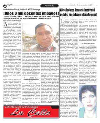 LLaa CCaalllele EntAreyetatecnuicmhioiento Miércoles 26 de noviembre de 2014 
Por irresponsabilidad del planillero de la UGEL Huamanga 
¡Unos 6 mil docentes impagos! 
*Director de UGEL: “Honorio García será sancionado 
ejemplarmente de encontrársele responsable” 
Félix Huamán Sánchez/La Calle 
yer al mediodía, los 
aproximadamente 6 mil 
docentes de la provincia Ade Huamanga, representados por 
sus dirigentes gremiales como el 
SUTE Huamanga y SUTE 
P r o v i n c i a l , d e n u n c i a r o n 
públ i c ament e a l a UGEL 
Huamanga, porque los sueldos de 
todos estos docentes no están 
disponibles en el Banco de la 
Nación, ya que usualmente el 
depósito de este dinero lo hacen 
hasta el 20 de cada mes; y este 
i n c ump l imi e n t o v e n d r í a 
ocurriendo casi mensualmente, 
denunciaban los docentes. 
Obviamente la denuncia pública 
fue contra el Prof. Wuill Yaranga 
Abregú Director de la UGEL 
Huamanga, porque en otras 
provincias el pago se realiza desde 
el 20 ó 21 de noviembre. “A la Sec. 
Gral. del SUTE Provincial, en la 
UGEL le habían manifestado que 
el pago debía realizarse desde el 
medio día de ayer, pero fueron 
engañados; y el retardo sería para 
que los planilleros se beneficien 
con los intereses que genera el 
Banco por el dinero depositado. 
Este hecho será puesto en 
conocimiento de las entidades 
como Defensoría del Pueblo”, 
señaló por ejemplo, Edilberto 
Barzola Sec. Gral. SUTE 
Regional. 
Es más, cuando hay deficiencia en 
el pago puntual de estos sueldos y 
salarios, también perjudica a 
muchas familias que hacen pagos 
de diferentes servicios. Por 
ejemplo, servicios de agua, luz, 
teléfono principalmente, a estas 
alturas del mes también ya 
vencieron, y necesariamente hay 
daños que no pueden ser 
resarcidos, explicó el dirigente 
sindical del SUTE Regional. 
Director de UGEL: “Honorio 
G a r c í a s e s a n c i o n a r á 
ejemplarmente de encontrarse 
responsabilidad”. 
Pese a habérsele advertido y 
recomendado al señor Honorio 
García Jefe de Planillas de la 
UGEL Huamanga, que haga los 
giros oportunamente, no cumplió 
con la exigencia, y esto 
prácticamente está generando este 
malestar entre los maestros. “Pido 
disculpas a los docentes por estos 
malos momentos, todo por falta de 
incompetencia de este trabajador. 
Este servidor será sancionado 
ejemplarmente de encontrársele 
responsabilidades, porque el mes 
anterior también ha sucedido este 
tipo de hechos anteriormente”, 
afirmó el Director de la UGEL. 
Director de DREA: “Desde 
esta mañana se empezará a 
pagar” 
Entre tanto el Director Regional 
de Educación el Lic. Leoncio 
Reyes, manifestó que los 
funcionarios de planillas de la 
UGEL Huamanga, le han 
comunicado que dichos sueldos 
ya se habrían colocado en horas de 
la mañana de ayer, y en 24 horas el 
Banco estaría haciendo el pago 
correspondiente a los docentes 
que corresponde al mes de 
noviembre. 
En cuanto a la demora de este 
pago, le explicaron al Director de 
la DREA, que esta es, una de las 
únicas UGELs que se ha 
demorado con el pago de los 
sueldos mensuales de los 
d o c e n t e s . S e r í a p o r l a 
modificatoria presupuestal 
proveniente del Pliego, por haber 
inconvenientes desde el día jueves 
pasado, donde ocurrió una 
genérica a otra, es decir, había un 
total desorden. Y justamente estas 
modificatorias se habrían hecho 
desde el lunes 24 de noviembre. 
Pero, frente a este problema, un 
equipo de la DREA intervendrá de 
inmediato para ver el problema 
central que viene ocurriendo en la 
UGEL Huamanga, aunque a 
simple vista, serían los saldos que 
faltaban y habían déficits para 
pagar a los maestros, “Y esta sería 
la causal de esta falta de pago, 
aunque esto no debe ser todos los 
meses, y esperamos que no se 
vuelva a repetir. Los sueldos que 
viene del Gobierno Central no 
genera ningún tipo de interés, 
v i e n e t o d a u n a c a d e n a 
presupuestal. Por ello, se va a 
formar una Comisión para 
c o n v e r s a r c o n l a UGEL 
Huamanga y ver de cerca el 
problema”, se comprometió el 
Director de la DREA. 
La Calle DIARIO REGIONAL DE MAYOR CREDIBILIDAD 
Alicia Pacheco denuncia inactividad 
de la Oci y de la Procuraduría Regional 
a secretaria del Sindicato de personas que laboran en cada área y 
Trabajadores del Gobierno que se encuentren presentes en la 
Regional de Ayacucho inspección. L(Sutgray), Alicia Pacheco Del 
Villar, lamentó la poca efectividad “En el momento de realizar las 
de algunas instancias del Gobierno intervenciones, se levanta el acta 
Regional de Ayacucho (Gra), respectiva y se hace firmar con los 
respecto a la denuncia que su funcionarios y trabajadores que se 
gremio viene realizando sobre las encuentren presentes. Se han 
presuntas irregularidades que se perdido 13 laptops en la Dirección 
estarían cometiendo al interior de la del Trabajo y varias video 
referida institución. f i lma d o r a s e n e l á r e a d e 
Comunicaciones, pero hasta el 
“Hasta el momento no hay ningún momento no hay nada. Vamos a 
resultado en cuanto a las denuncias tener que elevar las denuncias ante 
que viene haciendo el sindicato la Fiscalía Anticorrupción”, apuntó. 
porel mal manejo de los bienes del 
Estado. La Oficina de Control Caso procurador regional 
Interno (Oci), ni la Procuraduría 
están cumpliendo con su labor de La representante sindical del Gra, 
sancionar ejemplarmente a los opinó sobre la reincorporación de 
r e s p o n s a b l e s d e l a s Cayo Antonio Medina Janampa a la 
irregularidades”, señaló. Procuraduría Regional y recordó la 
labor del también Decano del 
Sobre el caso de la utilización de las Colegio de Abogados de Ayacucho, 
maquinarias pesadas, Pacheco Del frente a la actual gestión. 
Villar denunció el mal manejo que 
se les estarían dando y el poco “Cu a n d o e l r e i n c o r p o r a d o 
ingreso financiero que estas procurador regional estaba activo, 
vendrían generando. se dedicó a investigar otros casos 
a j enos a los que e s t amos 
“Estuve averiguando sobre la denunciando. Él no se ha 
utilización de fondos que han pronunciado sobre este tipo de 
generado las maquinarias pesadas casos y por lo tanto los trabajadores 
que fueron adquiridas en el año ya no tenemos confianza en la labor 
2 0 11 . S o l o u n a d e e s t a s del señor Cayo Medina”, añadió. 
má q u i n a s d e b e r í a g e n e r a r 
mensualmente entre 11 mil a 22 mil Para finalizar, Pacheco Villar 
soles. Me sorprendió saber, a través evaluó el trabajo de algunos 
de la Unidad de Caja, que solo hay consejeros regionales, por lo que 
un ingreso entre 130 a 400 soles por declaró: “Tenemos consejeros que 
el concepto de las maquinarias. realmente desconocen su trabajo y 
Además solamente ha habido un hasta no saben que significa la Oim. 
contrato por mes de 11 máquinas, Ellos están temblando porque han 
eso es algo incomprensible porque aprobado una obra sin presupuesto, 
el Gra cuenta con más de 30 por eso la Contraloría está 
maquinarias pesadas”, afirmó. interviniendo”. 
La secretaria del Sutgray, acotó que 
aún no se le ha brindado la 
información sobre la presunta 
subutilización que se le estaría 
dando al 'pool' de maquinarias 
pesadas del Gra. 
“No sé por mandato de quien se 
viene ocultando la información 
respectiva, porque de esto tiene 
conocimiento el director del 
Servicio de Equipo Mecánico 
(Sem) y el administrador de la sede 
regional. El presupuesto que genera 
cada maquinaria se encuentra en el 
concepto de recursos directamente 
recaudados”, agregó. 
Pacheco del Villar, refirió que cada 
visita inopinada a las oficinas y 
dependencias del Gra, son 
registradas en un acta, la misma que 
es garantizada con la firma de las 
 