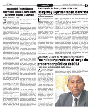 LLaa CCaalllele EntAreyetatecnuicmhioiento Miércoles 26 de noviembre de 2014 
Funcionario de Transportes de la MPH: 
Transporte y Seguridad ha sido desastroso 
*En gestión Huancahuari, más primó el aspecto político que técnico-normativo 
Félix Huamán Sánchez/La Calle 
n la Jornada de Capacitación 
y S e n s i b i l i z a c i ó n , 
organizada por el Consejo ERegional de Seguridad Vial, que se 
llevó a cabo ayer en los ambientes 
del Centro Cultural de la UNSCH, 
uno de los expositores de la 
Municipalidad Provincial de 
Huamanga Walter Cárdenas 
Remón, al tratar el tema de 
Acciones de Control de Tránsito y 
Transporte en beneficio de los 
vecinos, manifestó que el tema de 
Transporte y Seguridad, en la 
gestión actual ha sido desastroso, 
primó más bien el aspecto político 
que técnico-normativo. 
Walter Cárdenas, primero mostró su 
preocupación por la gran ausencia 
de transportistas urbano e inter 
urbano en este evento, por lo que 
haría llegar un informe, para que la 
próxima autoridad municipal tome 
en cuenta y tome “el toro por las 
astas”, de lo que es transporte y 
seguridad vial. 
Afirmó también que el DS. 016- 
2006-MTC y sus modificatorias, es 
el Código de Tránsito. Igualmente 
el DS 017-2007-MTC que es el 
Re g l ame n t o Na c i o n a l d e 
Administración de Transporte, y en 
su Art. 10, faculta a los Gobierno 
Regionales y a los Gobiernos 
Lo c a l e s a emi t i r n o rma s 
complementarias, acorde a su 
realidad, pero sin vulnerar la norma 
nacional. 
“Pero, se anunció que se ha 
derogado la Ordenanza Nº 010, y 
está norma ha vulnerado la norma 
nacional, porque el DS. 017 faculta 
emitir normas complementarias, 
pero sin vulnerar la norma nacional. 
En este caso las municipalidades 
provinciales tienen sus propias 
competencias. Por ejemplo, control 
de tránsito en beneficio de los 
vecinos, y se administra el sistema 
de transporte urbano e inter urbano. 
Esto es todas las rutas desde Nº 1 
hasta la Nº 21, otorgándoles la 
concesión, pero no se les fiscaliza a 
cabalidad, y si se hace, lo hacemos a 
medias tintas; es decir, lo que falta 
es el principio de autoridad, y los 
actos de corrupción están a la orden 
del día”, explicó el expositor 
municipal. 
Tamb i é n l a mu n i c i p a l i d a d 
administra los taxis, los moto taxis. 
Este último tiene su propia Ley que 
viene a ser la Ley 27189 y su 
Reglamento DS 055-2010-MTC. 
Dentro de estos vehículos menores 
de la Categoría L, los que deben 
prestar servicio son los “moto taxi”. 
Pero sin embargo, existe la 
piratería, la viveza, porque ahora 
vienen trabajando las motocicletas 
lineales, y debe controlar, fiscalizar, 
administrar la municipalidad 
provincial de Huamanga, a quienes 
se autoriza. En este caso, la 
municipalidad no autorizó a las 
motos lineales. El control de la 
circulación de estos vehículos es 
competencia de la PNP, y esto dice 
en la propia Ley de la Policía 
Nacional, y también existe el 
Código de Tránsito. Pero esto se 
viene incumpliendo. Indicó Walter 
Cárdenas. 
Presidente de la Fepavrae denuncia 
haber recibido amenaza de muerte por parte 
de asesor del Ministerio de Agricultura 
Danny Jáuregui/La Calle 
n una entrevista brindada al 
programa La Noticia en el 
Comentario, de Estación EWari, Próspero Ayala Huamán, 
secretario general de la Federación 
de Productores Agropecuarios del 
Valle de los Ríos Apurímac y Ene 
(Fepavrae), relató los desencuentros 
que habrían tenido su persona y 
otros representantes con José 
Goyano Romano, asesor del 
Ministerio de Agricultura y Riego 
(Minagri). 
“Tuvimos una convocatoria el día 
miércoles en el local de la Fepavrae, 
en el distrito de Kimbiri, para poder 
coordinar la reunión y ceremonia 
que vamos a tener con el ministro de 
Agricultura. Es así que el señor 
asesor José Goyano Romano llegó 
como dueño de casa, empezó a 
alterarse y dijo que venía trabajando 
con los responsables de los Centros 
Re g i o n a l e s d e I n n o v a c i ó n 
Agroempresarial (Cria) y con 
algunas autoridades. Es más, dijo 
que ya contaban con 6 mil hectáreas 
para poder empezar con el trabajo 
de la reconversión, además señaló 
que el secretario de la Fepavrae 
tiene mil 200 hectáreas de coca para 
poder reconvertir”, contó. 
El representante de la Fepavrae, 
continuó describiendo lo vivido con 
el asesor del Minagri: “Esperamos 
al señor Goyano en una reunión para 
que exponga su labor y la respuesta 
al pedido que le hicimos al señor 
ministro de Agricultura sobre el 
desarrollo de una mesa de trabajo 
con dirigentes, autoridades, 
profesionales y los productores del 
Vrae, a fin de ver la colocación de la 
primera piedra; sin embargo, el 
señor no dio ninguna respuesta. Más 
bien se alteró y dijo que si 
deseábamos, podíamos dejar de 
participar en el evento”, acotó. 
Ayala Huamán, refirió que no solo 
los representantes de su gremio 
habrían sido maltratados e 
incomodados por la actitud de 
Goyano Romano, sino también 
otros representantes, como el jefe 
del Proyecto Especial de Desarrollo 
del Valle de Los Ríos Apurímac' Ene 
y Mantaro (Provraem). 
“El señor Goyano también 
desconoció a los representantes de 
la Municipalidad de San Francisco y 
de la Federación de Clubes de 
Madres y Mujeres del Valle de los 
Ríos Apurímac y Ene (Fecmavrae). 
Luego se retiró. Este señor ha 
generado molestias entre muchas 
personas, el director ejecutivo de 
Provraem también se mostró 
incómodo”, acotó. 
Amenaza vía telefónica 
El secretario general de la 
Fepavrae, narró que fue víctima de 
dos amenazas de muerte, a través de 
llamadas telefónicas, por parte del 
asesor del Minagri. 
“En la mañana del día viernes, 
aproximadamente a las 3 y media de 
la mañana. El señor Goyano me dijo 
fríamente que me iba a matar y que 
m e f e l i c i t a b a p o r m i 
pronunciamiento, que me había 
vendido al Estado y que tenía hasta 
las 7 de la mañana para rectificar mi 
posición. A las 8 de la mañana 
nuevamente me llamó para 
amenazarme”, detalló. 
Ayala Huamán, volvió a desmentir 
el supuesto acuerdo que se tendría 
con el Gobierno Central, por lo que 
subrayó la postura que tienen los 
agricultores minifundistas en torno 
al programa de la reconversión 
productiva. 
“Nosotros en ningún momento 
hemos asegurado nada, más bien 
hemos planeado desde un principio 
llegar a un acuerdo formal a través 
de un diálogo y plasmarlo en un 
acta. Además hemos solicitado la 
emisión de una Resolución 
Ministerial y de un Decreto 
Supremo a fin de que los 
productores tengan la garantía 
respectiva. La reconversión 
productiva es una oportunidad para 
que el Estado tenga presencia en 
una zona conflictiva como esta”, 
sostuvo. 
Finalmente, el dirigente del Vraem 
dijo que su gremio no solo 
representa a los cocaleros, sino a los 
agricultores en general. Asimismo 
a g r e g ó q u e p e s e a l a s 
desavenencias, continuarán con las 
reuniones a fin de seguir tratando el 
tema de la reconversión productiva. 
“Yo no solo represento a los 
cocaleros, sino a todos los 
productores del Vraem. Espero que 
por fin salgamos de este tipo de 
inconvenientes y empecemos a 
trabajar en el tema de una vez. El día 
lunes me comunicaron que hoy nos 
reuniremos con el coordinador del 
Cria de Pichari para dar inicio a la 
primera mesa de trabajo. Mientras 
que el domingo 30 nos reuniremos 
todos los agricultores, sin 
discriminar a nadie, para consolidar 
la Fepavrae”, sentenció. 
Decano del Colegio de Abogados de Ayacucho: 
Fue reincorporado en el cargo de 
procurador público del GRA 
El sistema de retorno fue a través de una Medida – Cautelar de Innovar 
través de la Resolución 
Ejecutiva Regional 828 de 
fecha 5 de noviembre del Aaño en curso, el Abogado Cayo 
Antonio Medina Janampa, fue 
reincorporado en el cargo de 
Procurador Público Regional del 
Gobierno Regional de Ayacucho. 
Cómo es sabido, Cayo Antonio 
Medina, es actual Decano del 
Colegio de Abogados de Ayacucho. 
El Juez del Primer Juzgado Civil de 
Huamanga, el encargo de otorgarle 
la Medida –Cautelar, dándole un 
plazo de 6 días con el fin de que 
dicho ex funcionario retorne a su 
plaza mientras dure el proceso 
contencioso administrativo sobre 
n u l i d a d d e r e s o l u c i ó n 
administrativa. La resolución de 
reincorporación fue suscrita por el 
Lic. Efraín Pillaca Esquivel - 
Presidente Regional encargado de 
Ayacucho. 
Más allá de los derechos que pueda 
tener el actual Decano del Colegio 
de Abogados, el Poder Judicial ha 
tenido que ver en la decisión de la 
Medida -Cautelar de INNOVAR a 
favor del Abogado Cayo Medina. 
¿Tanto silencio cómplice sobre el 
cuestionado accionar del Poder 
Judicial y Gobierno Regional de 
Ayacucho, todo con el fin de lograr 
su reincorporación? 
 