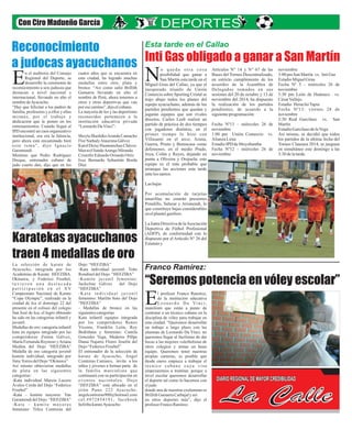 Con Ciro Madueño García 
Esta tarde en el Callao 
Inti Gas obligado a ganar a San Martín 
o q u e d a o t r a c o s a 
Nposibilidad que ganar a San Martín esta tarde en el 
Miguel Grau del Callao, ya que el 
inesperado triunfo de Unión 
Comercio sobre Sporting Cristal se 
trajo abajo todos los planes del 
equipo ayacuchano, además de los 
partidos pendientes que quedan y 
jugarán equipos que son rivales 
directos. Carlos Leeb realizó un 
partido de práctica de dos tiempos 
con jugadores distintos, en el 
primer tiempo lo hizo con 
Villasanti en el arco; Arana, 
Guerra, Prieto y Benincasa como 
defensores; en el medio Prado, 
Joya, Colán y Reyes, dejando en 
punta a Oliveira y Orejuela; este 
equipo es el más probable que 
arranque las acciones esta tarde 
ante los santos. 
Las bajas 
Por acumulación de tarjetas 
amarillas no estarán presentes 
Penalillo, Salazar y Arismendi, lo 
que constituye bajas considerables 
en el plantel gasífero. 
La Junta Directiva de la Asociación 
Deportiva de Fútbol Profesional 
(ADFP), de conformidad con lo 
dispuesto por el Artículo N° 26 del 
Estatuto y 
Artículos N° 14 y N° 67 de las 
Bases del Torneo Descentralizado, 
en estricto cumplimiento de los 
acuerdos de la Asamblea de 
Delegados tomados en sus 
sesiones del 20 de octubre y 13 de 
noviembre del 2014, ha dispuesto 
la realización de los partidos 
pendientes, de acuerdo a la 
siguiente programación: 
Fecha Nº13 - miércoles 26 de 
noviembre 
1:00 pm Unión Comercio vs. 
Alianza Lima 
Estadio IPD de Moyobamba 
Fecha Nº12 - miércoles 26 de 
noviembre 
noviembre 
3:00 pm San Martín vs. Inti Gas 
Estadio Miguel Grau 
Fecha Nº 5 - miércoles 26 de 
noviembre 
3:30 pm León de Huánuco vs. 
César Vallejo 
Estadio Heraclio Tapia 
Fecha Nº13: viernes 28 de 
noviembre 
3:30 Real Garcilaso vs. San 
Martín 
Estadio Garcilaso de la Vega 
Así mismo, se decidió que todos 
los partidos de la última fecha del 
Torneo Clausura 2014, se jueguen 
en simultáneo este domingo a las 
3:30 de la tarde. 
Franco Ramírez: 
“Seremos potencia en vóley escolar” 
l profesor Franco Ramírez, 
de la institución educativa 
L e o n a r d o Da Vi n c i , Emanifestó que están a punto de 
contratar a un técnico cubano en la 
disciplina de vóley para trabajar en 
esta ciudad. “Queremos desarrollar 
un trabajo a largo plazo con las 
alumnas de Leonardo Da Vinci, no 
queremos llegar al facilismo de dar 
becas a las mejores voleibolistas de 
otros colegios y armar un buen 
equipo. Queremos tener nuestras 
propias canteras, es posible que 
desde enero empiece a trabajar el 
t é c n i c o c u b a n o c u y a v i s a 
empezaremos a tramitar, porque a 
nivel escolar queremos desarrollar 
el deporte tal como lo hacemos con 
el judo 
donde una de nuestras exalumnas es 
Brillith Gamarra Carbajal y así 
en otros deportes más”, dijo el 
profesor Franco Ramírez. 
Reconocimiento 
a judocas ayacuchanos 
n el auditorio del Consejo cuatro años que se encuentra en 
Regional del Deporte, se esta ciudad, ha logrado muchas 
desarrolló la ceremonia de medallas entre otro, plata y Ereconocimiento a seis judocas que bronce. “Así como salió Brillith 
destacan a nivel nacional e Gamarra llevando en alto el 
internacional, llevando en alto el nombre de Perú, ahora tenemos a 
nombre de Ayacucho. otros y otras deportivas que van 
“Hay que felicitar a los padres de por ese camino”, dijo el cubano. 
familia, profesores y a ellos y ellas La mayoría de los y las deportistas 
mismas, por el trabajo y reconocidos pertenecen a la 
dedicación que le ponen en los institución educativa privada 
entrenamientos. Cuando llegué al “Leonardo Da Vinci”: 
IPD encontré un caos organizativo 
institucional, esa era la falencia, Sheyla Shashiko Aranda Camacho 
pero ahora está encaminado bien Flor Nathaly Ataurima Gálvez 
e s t e t ema ” , d i j o I g n a c i o Karol Deisy Huamanchao Chávez 
Garamendi. Maxwel Sande Arango Miranda 
Mientras que Pedro Rodríguez Cristofer Eduardo Oriundo Ortiz 
Dreque, entrenador cubano de Ivez Bernardo Sebastián Borda 
judo cuarto dan, dijo que en los Díaz 
Karatekas ayacuchanos 
traen 4 medallas de oro 
La selección de karate de Dojo “HEFZIBA” 
Ayacucho, integrada por los -Kata individual juvenil: Toño 
Academias de Karate HEFZIBA, Rondinel del Dojo “HEFZIBA” 
Okinawa, y Federico Froebel, -Kumite juvenil femenino: 
t u v i e r o n u n a d e s t a c a d a Jackeline Gálvez del Dojo 
p a r t i c i p a c i ó n e n e l XV “HEFZIBA” 
Campeonato Nacional de Karate -Ka t a i n d i v i d u a l j u v e n i l 
“Copa Olympic”, realizado en la femenino: Marilín Soto del Dojo 
ciudad de Ica el domingo 22 del “HEFZIBA” 
presente en el coliseo del colegio - Medallas de bronce en las 
San José de Ica; el logro obtenido siguientes categorías 
ha sido en las categorías infantil y Kata infantil equipos integrada 
juvenil. por los competidores Renzo 
Medallas de oro: categoría infantil Vicente, Franklin León, Roy 
kata en equipos integrado por las Bedriñana y femenino: Camila 
competidoras Zulma Gálvez, Gonzales Vega, Mederos Pillpe 
María Fernanda Reynoso y Ariana Danai Najarro Flores Joselín del 
Medina del Dojo “HEFZIBA” Dojo “Federico Froebel” 
Medalla de oro categoría juvenil El entrenador de la selección de 
kumite individual, integrado por karate de Ayacucho, Ángel 
Jimy Torres del Dojo “Okinawa” Contreras Carrasco, invita a los 
Asi mismo obtuvieron medallas niños y jóvenes a formar parte de 
de plata en las siguientes la familia marcialista que 
categorías: continuará con su participación en 
-Kata individual Marcia Lucero eventos na c iona l e s . Dojo 
DIARIO REGIONAL DE MAYOR CREDIBILIDAD 
Ávalos Cerda del Dojo “Federico “HEFZIBA” está ubicado en el 
Froebel” jirón Puno 222 Ayacucho. 
-Kata – kumite mayores: Yan angelcontreras900@hotmail.com 
La Calle 
Garamendi del Dojo “HEFZIBA” cel .#972854191, facebook 
-Ka t a – k umi t e ma y o r e s hefziba karate Ayacucho 
femenino: Trilce Contreras del 