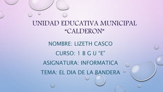 UNIDAD EDUCATIVA MUNICIPAL 
“CALDERON” 
NOMBRE: LIZETH CASCO 
CURSO: 1 B G U “E” 
ASIGNATURA: INFORMATICA 
TEMA: EL DIA DE LA BANDERA 
 