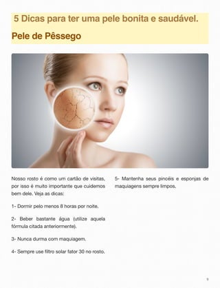 5 Dicas para ter uma pele bonita e saudável.
Pele de Pêssego
Nosso rosto é como um cartão de visitas,
por isso é muito importante que cuidemos
bem dele. Veja as dicas:
1- Dormir pelo menos 8 horas por noite.
2- Beber bastante água (utilize aquela
fórmula citada anteriormente).
3- Nunca durma com maquiagem.
4- Sempre use filtro solar fator 30 no rosto.
5- Mantenha seus pincéis e esponjas de
maquiagens sempre limpos.
9
 