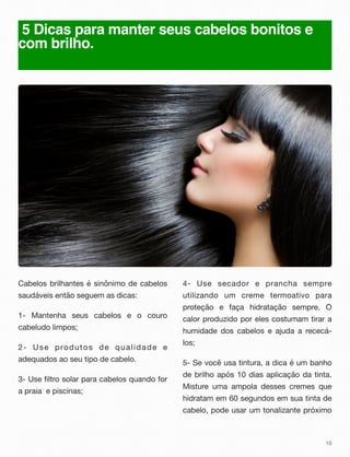5 Dicas para manter seus cabelos bonitos e
com brilho.
Cabelos brilhantes é sinônimo de cabelos
saudáveis então seguem as dicas:
1- Mantenha seus cabelos e o couro
cabeludo limpos;
2- Use produtos de qualidade e
adequados ao seu tipo de cabelo.
3- Use filtro solar para cabelos quando for
a praia e piscinas;
4- Use secador e prancha sempre
utilizando um creme termoativo para
proteção e faça hidratação sempre. O
calor produzido por eles costumam tirar a
humidade dos cabelos e ajuda a rececá-
los;
5- Se você usa tintura, a dica é um banho
de brilho após 10 dias aplicação da tinta.
Misture uma ampola desses cremes que
hidratam em 60 segundos em sua tinta de
cabelo, pode usar um tonalizante próximo
10
 