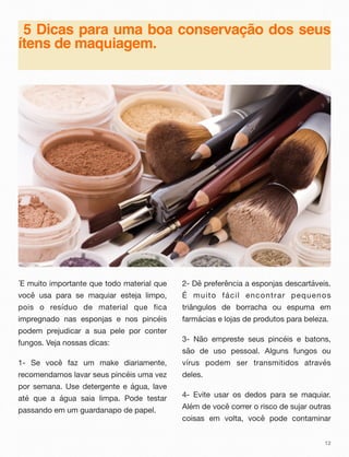 5 Dicas para uma boa conservação dos seus
ítens de maquiagem.
´E muito importante que todo material que
você usa para se maquiar esteja limpo,
pois o resíduo de material que fica
impregnado nas esponjas e nos pincéis
podem prejudicar a sua pele por conter
fungos. Veja nossas dicas:
1- Se você faz um make diariamente,
recomendamos lavar seus pincéis uma vez
por semana. Use detergente e água, lave
até que a água saia limpa. Pode testar
passando em um guardanapo de papel.
2- Dê preferência a esponjas descartáveis.
É muito fácil encontrar pequenos
triângulos de borracha ou espuma em
farmácias e lojas de produtos para beleza.
3- Não empreste seus pincéis e batons,
são de uso pessoal. Alguns fungos ou
vírus podem ser transmitidos através
deles.
4- Evite usar os dedos para se maquiar.
Além de você correr o risco de sujar outras
coisas em volta, você pode contaminar
12
 