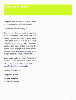Agradecimentos
Obrigada por ler nossas dicas! Espero
sinceramente que tenha aproveitado.
Compartilhe com seus amigos!
Ficarei muito feliz se você compartilhar
essas informações e este ebook com suas
amigas, colegas ou qualquer pessoa que
você acha que poderá se beneficiar
dessas dicas. Afinal, são pequenos
detalhes que fazem toda a diferença! Se
preferir, pode divulgar nas redes sociais
clicando aqui: www.maissaude.org temos
sempre boas novidades em nosso blog.
Você pode curtir o nosso Facebook e
receber nossas novidades. Clique neste
l i n k p a r a c o n h e c e r : h t t p s : / /
www.facebook.com/maissaude
Estamos te esperando!
Obrigada e beijos!
Luciene Marques
Equipe Mais Saúde
14
 