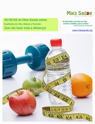 “A felicidade consiste em três
pontos: trabalho, paz e saúde.”
– Abilio Guerra Junqueiro
www.maissaude.org
26 DICAS do Mais Saúde sobre:
Qualidade de Vida, Beleza e Nutrição
Que irão fazer toda a diferença!
 
