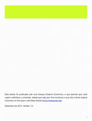 Este ebook foi publicado sob uma licença Creative Commons, o que permite que você
copie e distribua o conteúdo, desde que seja sem fins lucrativos e que cite a fonte original
incluindo um link para o site Mais Saúde (www.maissaude.org).
Dezembro de 2014. Versão 1.0.
ii
 