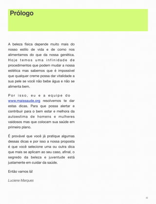 Prólogo
A beleza física depende muito mais do
nosso estilo de vida e de como nos
alimentamos do que da nossa genética.
H o j e t e m o s u m a i n f i n i d a d e d e
procedimentos que podem mudar a nossa
estética mas sabemos que é impossível
que qualquer creme possa dar vitalidade a
sua pele se você não bebe água e não se
alimenta bem.
P o r i s s o , e u e a e q u i p e d o
www.maissaude.org resolvemos te dar
estas dicas. Para que possa alertar e
contribuir para o bem estar e melhora da
autoestima de homens e mulheres
vaidosos mas que colocam sua saúde em
primeiro plano.
É provável que você já pratique algumas
dessas dicas e por isso a nossa proposta
é que você selecione uma ou outra dica
que mais se aplicam ao seu caso, afinal, o
segredo da beleza e juventude está
justamente em cuidar da saúde.
Então vamos lá!
Luciene Marques
iii
 